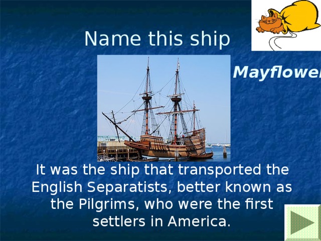 Name this ship Mayflower  It was the ship that transported the English Separatists, better known as the Pilgrims , who were the first settlers in America. 