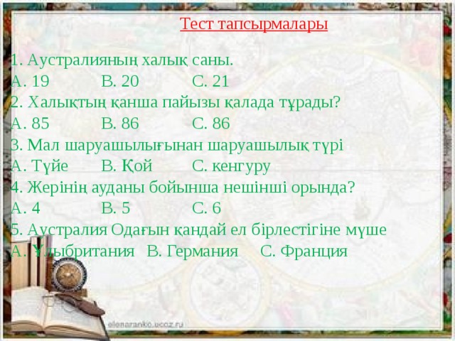 Тест тапсырмалары 1. Аустралияның халық саны.  А. 19    В. 20    С. 21  2. Халықтың қанша пайызы қалада тұрады?  А. 85    В. 86    С. 86  3. Мал шаруашылығынан шаруашылық түрі  А. Түйе   В. Қой   С. кенгуру  4. Жерінің ауданы бойынша нешінші орында?  А. 4    В. 5    С. 6  5. Аустралия Одағын қандай ел бірлестігіне мүше  А. Ұлыбритания  В. Германия  С. Франция   