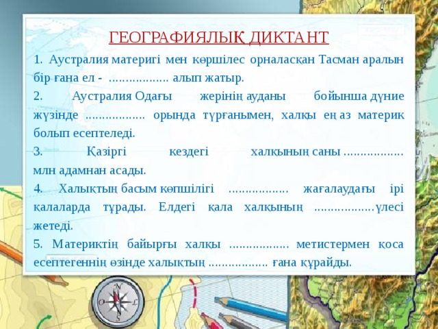 ГЕОГРАФИЯЛЫҚ ДИКТАНТ 1. Аустралия материгі мен көршілес орналасқан Тасман аралын бір ғана ел -  .................. алып жатыр. 2. Аустралия Одағы жерінің ауданы бойынша дүние жүзінде .................. орында түрғанымен, халқы ең аз материк болып есептеледі. 3. Қазіргі кездегі халқының саны .................. млн адамнан асады.  4. Халықтың басым көпшілігі .................. жағалаудағы ірі қалаларда тұрады. Елдегі қала халқының ..................үлесі жетеді. 5. Материктің байырғы халқы ..................  метистермен қоса есептегеннің өзінде халықтың .................. ғана құрайды. 