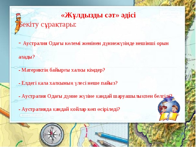 «Жұлдызды сәт» әдісі Бекіту сұрақтары: - Аустралия Одағы көлемі жөнінен дүниежүзінде нешінші орын алады? - Материктің байырғы халқы кімдер? - Елдегі қала халқының үлесі неше пайыз? - Аустралия Одағы дүние жүзіне қандай шаруашылықпен белгілі? - Аустралияда қандай қойлар көп өсіріледі?   