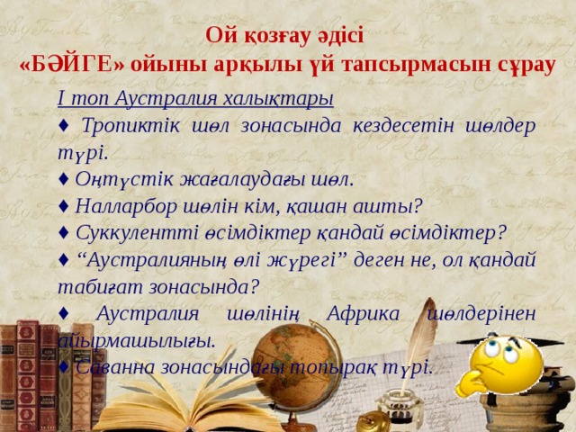 Ой қозғау әдісі «БӘЙГЕ» ойыны арқылы үй тапсырмасын сұрау І топ Аустралия халықтары ♦ Тропиктік шөл зонасында кездесетін шөлдер түрі. ♦ Оңтүстік жағалаудағы шөл. ♦ Налларбор шөлін кім, қашан ашты? ♦ Суккулентті өсімдіктер қандай өсімдіктер? ♦ “ Аустралияның өлі жүрегі” деген не, ол қандай табиғат зонасында? ♦ Аустралия шөлінің Африка шөлдерінен айырмашылығы. ♦ Саванна зонасындағы топырақ түрі.  