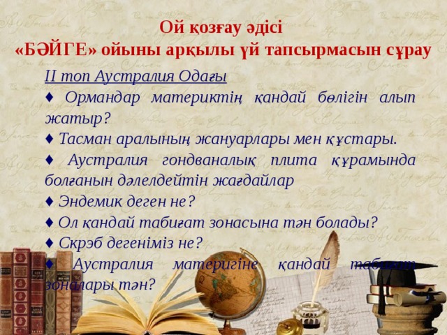 Ой қозғау әдісі «БӘЙГЕ» ойыны арқылы үй тапсырмасын сұрау ІІ топ Аустралия Одағы ♦ Ормандар материктің қандай бөлігін алып жатыр? ♦ Тасман аралының жануарлары мен құстары. ♦ Аустралия гондваналық плита құрамында болғанын дәлелдейтін жағдайлар ♦ Эндемик деген не? ♦ Ол қандай табиғат зонасына тән болады? ♦ Скрэб дегеніміз не? ♦ Аустралия материгіне қандай табиғат зоналары тән? 