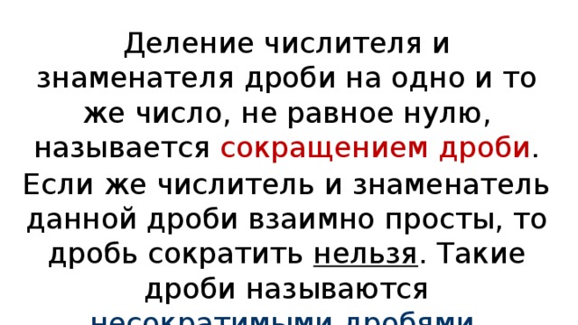 Деление числителя и знаменателя дроби на одно и то же число, не равное нулю, называется сокращением дроби . Если же числитель и знаменатель данной дроби взаимно просты, то дробь сократить нельзя . Такие дроби называются несократимыми дробями . 