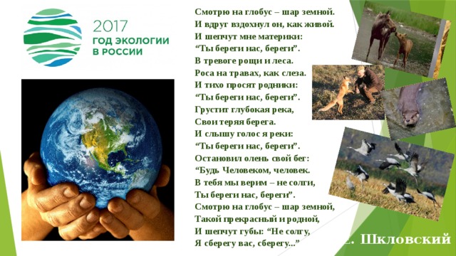 Смотрю на глобус – шар земной.  И вдруг вздохнул он, как живой.  И шепчут мне материки:  “Ты береги нас, береги”.  В тревоге рощи и леса.  Роса на травах, как слеза.  И тихо просят родники:  “Ты береги нас, береги”.  Грустит глубокая река,  Свои теряя берега.  И слышу голос я реки:  “Ты береги нас, береги”.  Остановил олень свой бег:  “Будь Человеком, человек.  В тебя мы верим – не солги,  Ты береги нас, береги”.  Смотрю на глобус – шар земной,  Такой прекрасный и родной,  И шепчут губы: “Не солгу,  Я сберегу вас, сберегу...” Е. Шкловский 