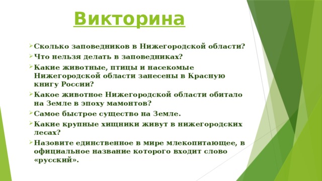 Викторина Сколько заповедников в Нижегородской области? Что нельзя делать в заповедниках? Какие животные, птицы и насекомые Нижегородской области занесены в Красную книгу России? Какое животное Нижегородской области обитало на Земле в эпоху мамонтов? Самое быстрое существо на Земле. Какие крупные хищники живут в нижегородских лесах? Назовите единственное в мире млекопитающее, в официальное название которого входит слово «русский».   