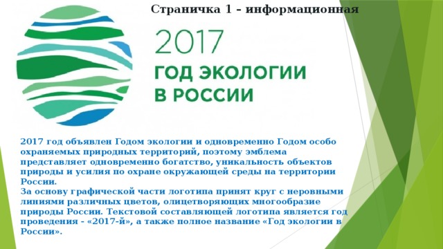 Страничка 1 – информационная 2017 год объявлен Годом экологии и одновременно Годом особо охраняемых природных территорий, поэтому эмблема представляет одновременно богатство, уникальность объектов природы и усилия по охране окружающей среды на территории России. За основу графической части логотипа принят круг с неровными линиями различных цветов, олицетворяющих многообразие природы России. Текстовой составляющей логотипа является год проведения - «2017-й», а также полное название «Год экологии в России». 