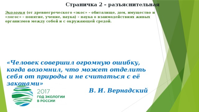 Страничка 2 – разъяснительная Экология (от древнегреческого «экос» – обиталище, дом, имущество и «логос» – понятие, учение, наука) – наука о взаимодействиях живых организмов между собой и с окружающей средой.   «Человек совершил огромную ошибку, когда возомнил, что может отделить себя от природы и не считаться с её законами» В. И. Вернадский 
