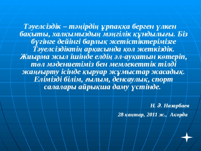 Тәуелсіздік – тәңірдің ұрпаққа берген үлкен бақыты, халқымыздың мәңгілік құндылығы. Біз бүгінге дейінгі барлық жетістіктерімізге Тәуелсіздіктің арқасында қол жеткіздік. Жиырма жыл ішінде елдің әл-ауқатын көтеріп, төл мәдениетіміз бен мемлекеттік тілді жаңғырту ісінде қыруар жұмыстар жасадық. Елімізді білім, ғылым, денсаулық, спорт салалары айрықша даму үстінде.  Н. Ә. Назарбаев 28 қаңтар, 2011 ж., Ақорда  