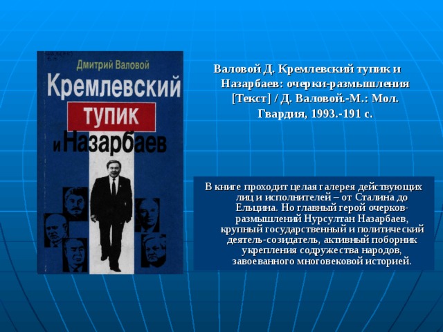 Валовой Д. Кремлевский тупик и Назарбаев: очерки-размышления [ Текст ]  / Д. Валовой.-М.: Мол. Гвардия, 1993.-191 с. В книге проходит целая галерея действующих лиц и исполнителей – от Сталина до Ельцина. Но главный герой очерков-размышлений Нурсултан Назарбаев, крупный государственный и политический деятель-созидатель, активный поборник укрепления содружества народов, завоеванного многовековой историей. 