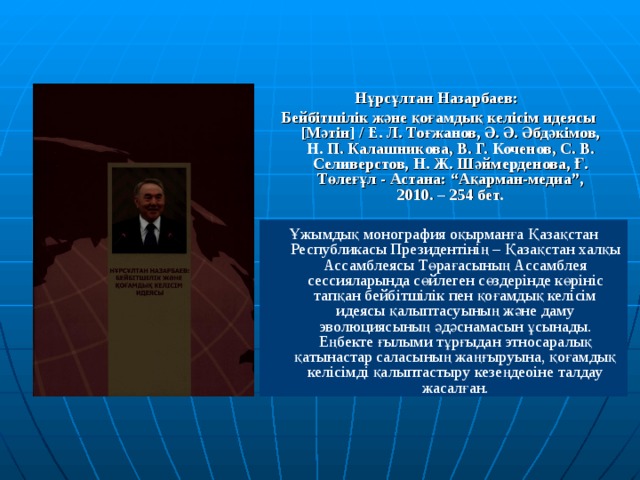 Нұрсұлтан Назарбаев: Бейбітшілік және қоғамдық келісім идеясы [Мәтін] / Е. Л. Тоғжанов, Ә. Ә. Әбдәкімов, Н. П. Калашникова, В. Г. Коченов, С. В. Селиверстов, Н. Ж. Шәймерденова, Ғ. Төлеғұл - Астана: “Ақарман-медиа”, 2010. – 254 бет. Ұжымдық монография оқырманға Қазақстан Республикасы Президентінің – Қазақстан халқы Ассамблеясы Төрағасының Ассамблея сессияларында сөйлеген сөздерінде көрініс тапқан бейбітшілік пен қоғамдық келісім идеясы қалыптасуының және даму эволюциясының әдәснамасын ұсынады. Еңбекте ғылыми тұрғыдан этносаралық қатынастар саласының жаңғыруына, қоғамдық келісімді қалыптастыру кезеңдеоіне талдау жасалған. 
