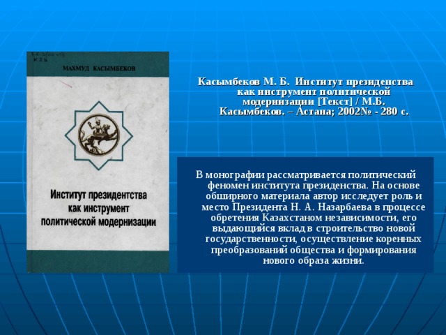 Касымбеков М. Б. Институт президенства как инструмент политической модернизации [ Текст ] / М.Б. Касымбеков. – Астана; 2002№ - 280 с. В монографии рассматривается политический феномен института президенства. На основе обширного материала автор исследует роль и место Президента Н. А. Назарбаева  в процессе обретения Казахстаном независимости, его выдающийся вклад в строительство новой государственности, осуществление коренных преобразований общества и формирования нового образа жизни. 