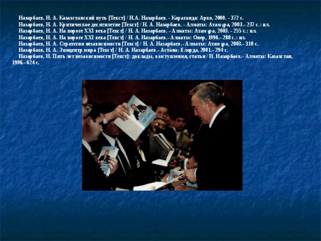  Назарбаев, Н. А. Казахстанский путь [ Текст ]  / Н.А. Назарбаев. - Караганда: Арко, 2000. - 372 с.    Назарбаев, Н. А. Критическое десятилетие [Текст] / Н. А. Назарбаев. - Алматы: Атамұра, 2003.- 237 с.: ил.  Назарбаев, Н. А. На пороге XXI века [Текст] / Н. А. Назарбаев. - Алматы: Атамұра, 2003. - 255 с.: ил.   Назарбаев, Н. А. На пороге XXI века [Текст] / Н. А. Назарбаев.- Алматы: Онер, 1996.- 288 с.: ил.   Назарбаев, Н. А. Стратегия независимости [Текст] / Н. А. Назарбаев.- Алматы: Атамұра, 2003.- 310 с.   Назарбаев, Н. А. Эпицентр мира [Текст] / Н. А. Назарбаев.- Астана: Елорда, 2001.- 294 с.   Назарбаев, Н. Пять лет независимости [Текст]: доклады, выступления, статьи / Н. Назарбаев.- Алматы: Казахстан, 1996.- 624 с.   