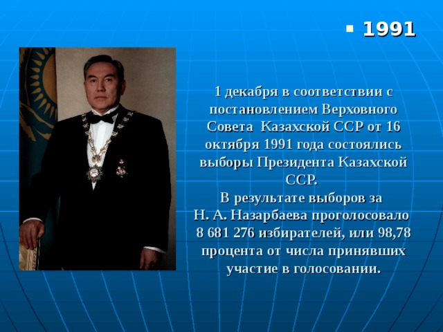 1991 1 д екабря в соответствии с постановлением Верховного Совета  Казахской ССР от 16 октября 1991 года состоялись выборы Президента Казахской ССР.  В результате выборов за  Н. А. Назарбаева проголосовало  8 681 276 избирателей, или 98,78 процента от числа принявших участие в голосовании. 