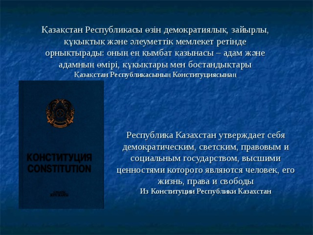 Қазақстан Республикасы өзін демократиялық, зайырлы, құқықтық және әлеуметтік мемлекет ретінде орнықтырады: оның ең қымбат қазынасы – адам және адамның өмірі, құқықтары мен бостандықтары  Қазақстан Республикасының Конституциясынаң Республика Казахстан утверждает себя демократическим, светским, правовым и социальным государством, высшими ценностями которого являются человек, его жизнь, права и свободы  Из Конституции Республики Казахстан 
