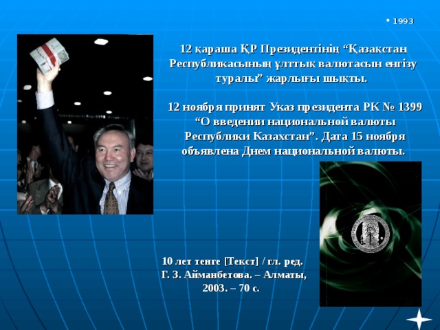 1993 12 қараша ҚР Президентінің “Қазақстан Республикасының ұлттық валютасын енгізу туралы” жарлығы шықты. 12 ноября принят Указ президента РК № 1399 “О введении национальной валюты Республики Казахстан”. Дата 15 ноября объявлена Днем национальной валюты.   10 лет тенге [ Текст ] / гл. ред.  Г. З. Айманбетова. – Алматы, 2003. – 70 с . 