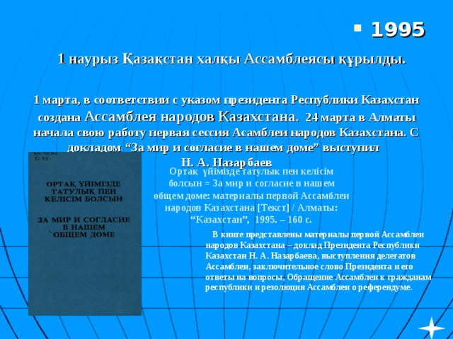 1995  1 наурыз Қазақстан халқы Ассамблеясы құрылды.  1 марта, в соответствии с указом президента Республики Казахстан создана Ассамблея народов Казахстана . 24 марта в Алматы начала свою работу первая сессия Асамблеи народов Казахстана. С докладом “За мир и согласие в нашем доме” выступил Н. А. Назарбаев Ортақ үйімізде татулық пен келісім болсын = За мир и согласие в нашем общем доме: материалы первой Ассамблеи народов Казахстана [Текст] / Алматы: “Казахстан”, 1995. – 160 с.    В книге представлены материалы первой Ассамблеи народов Казахстана – доклад Президента Республики Казахстан Н. А. Назарбаева, выступления делегатов Ассамблеи, заключительное слово Президента и его ответы на вопросы, Обращение Ассамблеи к гражданам республики и резолюция Ассамблеи о референдуме.  
