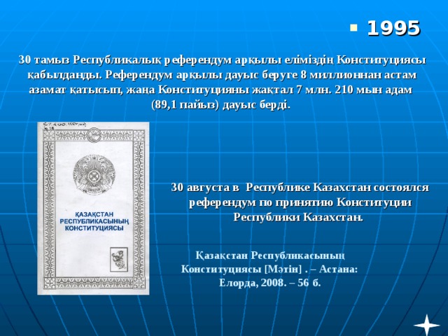 1995 30 тамыз Республикалық референдум арқылы еліміздің Конституциясы қабылданды. Референдум арқылы дауыс беруге 8 миллионнан астам азамат қатысып, жаңа Конституцияны жақтал 7 млн. 210 мын адам  (89,1 пайыз) дауыс берді.      30 августа в Республике Казахстан состоялся референдум по принятию Конституции Республики Казахстан. Қазақстан Республикасының Конституциясы [ Мәтін ] . – Астана: Елорда, 2008. – 56 б.   