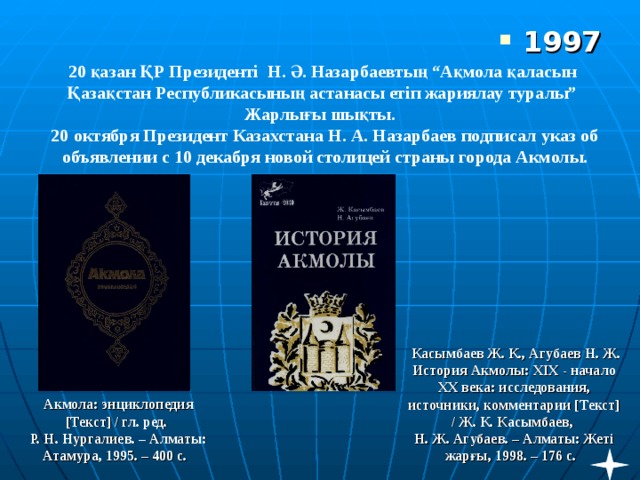 1997  2 0 қазан ҚР Президенті Н. Ә. Назарбаевтың “Ақмола қаласын Қазақстан Республикасының астанасы етіп жариялау туралы” Жарлығы шықты.   20 октября Президент Казахстана Н. А. Назарбаев подписал указ об объявлении с 10 декабря новой столицей страны города Акмолы.   Касымбаев Ж. К., Агубаев Н. Ж. История Акмолы: XIX - начало XX века: исследования, источники, комментарии [ Текст ] / Ж. К. Касымбаев,  Н. Ж. Агубаев. – Алматы: Жеті жарғы, 1998. – 176 с.  Акмола: энциклопедия [ Текст ] / гл. ред.  Р. Н. Нургалиев. – Алматы: Атамура, 1995. – 400 с. 