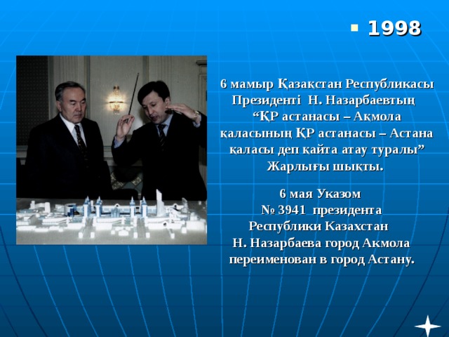 1998  6 мамыр Қазақстан Республикасы Президенті Н. Назарбаевтың  “ҚР астанасы – Ақмола қаласының ҚР астанасы – Астана қаласы деп қайта атау туралы” Жарлығы шықты.  6 мая Указом  № 3941 президента Республики Казахстан  Н. Назарбаева город Акмола переименован в город Астану.   