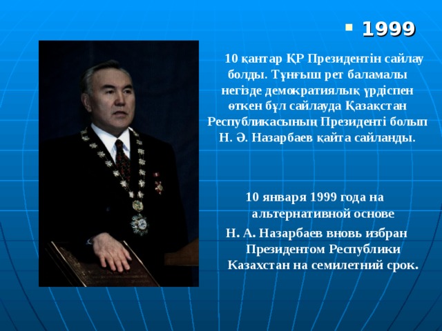 1999  10 қантар ҚР Президентін сайлау болды. Тұнғыш рет баламалы негізде демократиялық үрдіспен өткен бұл сайлауда Қазақстан Республикасының Президенті болып Н. Ә. Назарбаев қайта сайланды.  10 января 1999 года на альтернативной основе  Н. А. Назарбаев вновь избран Президентом Республики Казахстан на семилетний срок . 