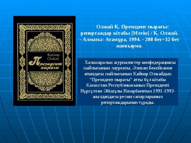 Олжай Қ. Президент пырағы: репортаждар кітабы [ Мәтін ]  / Қ. Олжай. - Алматы: Атамұра, 1994. - 208 бет+32 бет жапсырма.   Халықаралық журналистер конфедерациясы сыйлығының лауреаты, Әлихан Бекейханов атындағы сыйлығының Қайнар Олжайдың “Президент пырағы” атты бұл кітабы Қазақстан Республикасының Президенті Нұрсұлтан Әбішұлы Назарбаевтың 1991-1993-жылдапдағы ресми сапарларының репортаждарынан тұрады. 