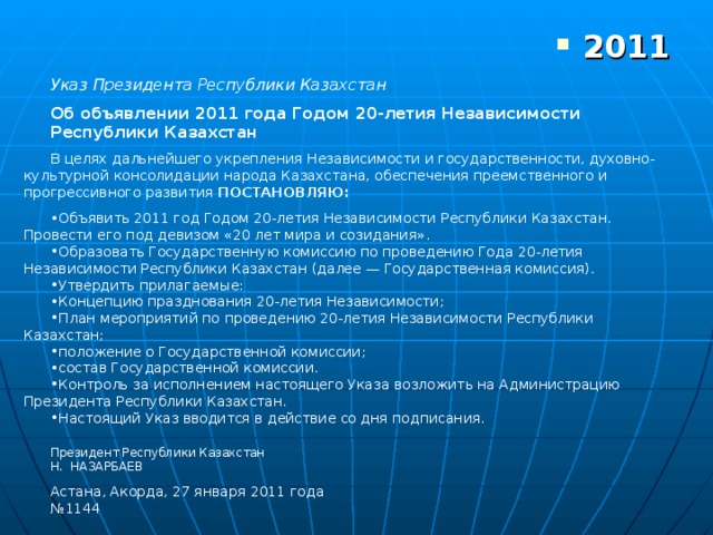     Указ Президента Республики Казахстан Об объявлении 2011 года Годом 20-летия Независимости Республики Казахстан В целях дальнейшего укрепления Независимости и государственности, духовно-культурной консолидации народа Казахстана, обеспечения преемственного и прогрессивного развития ПОСТАНОВЛЯЮ: Объявить 2011 год Годом 20-летия Независимости Республики Казахстан. Провести его под девизом «20 лет мира и созидания». Образовать Государственную комиссию по проведению Года 20-летия Независимости Республики Казахстан (далее — Государственная комиссия). Утвердить прилагаемые: Концепцию празднования 20-летия Независимости; План мероприятий по проведению 20-летия Независимости Республики Казахстан; положение о Государственной комиссии; состав Государственной комиссии. Контроль за исполнением настоящего Указа возложить на Администрацию Президента Республики Казахстан. Настоящий Указ вводится в действие со дня подписания. Президент Республики Казахстан Н. НАЗАРБАЕВ Астана, Акорда, 27 января 2011 года № 1144 2011 