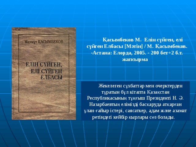  Қасымбеков М. Елін сүйген, елі сүйген Елбасы [ Мәтін ] / М. Қасымбеков. -Астана: Елорда, 2005. - 200 бет+2 б.т. жапсырма   Жекелеген сұхбаттар мен очерктерден тұратын бұл кітапта Қазақстан Республикасының тұңғыш Президенті Н. Ә. Назарбаевтың елімізді басқаруда атқарған ұлан-ғайыр істері, саясаткер, адам және азамат ретіндегі кейбір қырлары сөз болады.  В 