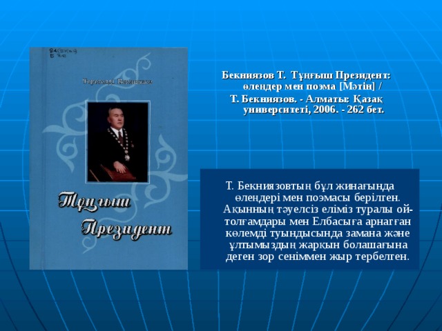 Бекниязов Т. Тұңғыш Президент: өлеңдер мен поэма [ Мәтін ]  / Т. Бекниязов. - Алматы: Қазақ университеті, 2006. - 262 бет. Т. Бекниязовтың бұл жинағында өлеңдері мен поэмасы берілген. Ақынның тәуелсіз еліміз туралы ой-толғамдары мен Елбасыға арнагған көлемді туындысында замана және ұлтымыздың жарқын болашағына деген зор сеніммен жыр тербелген. 
