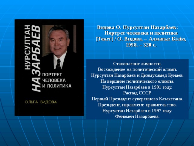 Видова О. Нурсултан Назарбаев: Портрет человека и политика [ Текст ] / О. Видова. – Алматы: Білім, 1998. – 320 с. Становление личности. Восхождение на политический олимп. Нурсултан Назарбаев и Динмухамед Кунаев. На вершине политического олимпа. Нурсултан Назарбаев в 1991 году. Распад СССР. Первый Президент суверенного Казахстана. Президент, парламент, правительство. Нурсултан Назарбаев в 1997 году. Феномен Назарбаева. 