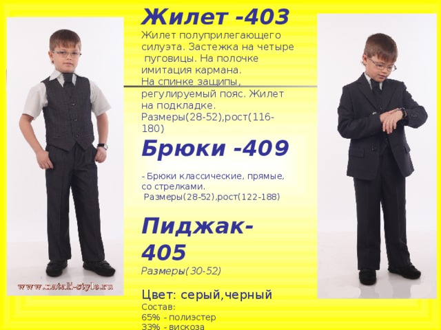 Жилет -403  Жилет полуприлегающего силуэта. Застежка на четыре  пуговицы. На полочке имитация кармана.  На спинке защипы, регулируемый пояс. Жилет на подкладке.  Размеры(28-52),рост(116-180)  Брюки -409  - Брюки классические, прямые, со стрелками.    Размеры(28-52),рост(122-188)   Пиджак-405  Размеры(30-52)   Цвет: серый,черный  Состав:  65% - полиэстер  33% - вискоза  2% - лайкра 