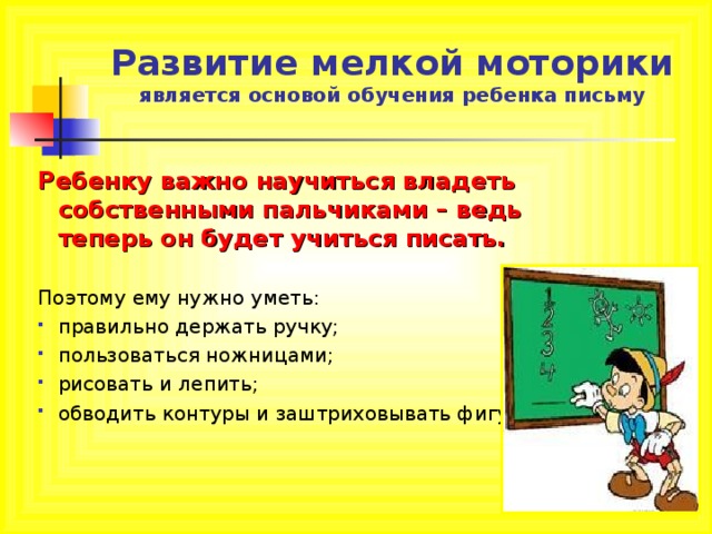   Развитие мелкой моторики  является основой обучения ребенка письму   Ребенку важно научиться владеть собственными пальчиками – ведь теперь он будет учиться писать. Поэтому ему нужно уметь: правильно держать ручку; пользоваться ножницами; рисовать и лепить; обводить контуры и заштриховывать фигуры. 