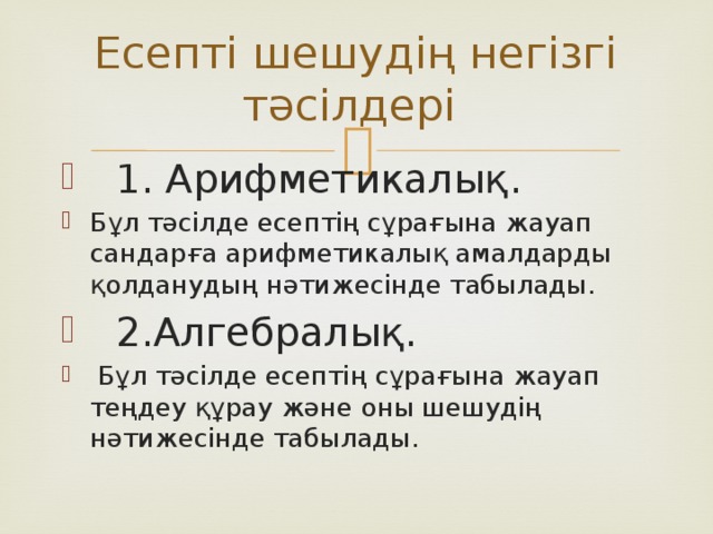 Есепті шешудің негізгі тәсілдері  1. Арифметикалық. Бұл тәсілде есептің сұрағына жауап сандарға арифметикалық амалдарды қолданудың нәтижесінде табылады.  2.Алгебралық.  Бұл тәсілде есептің сұрағына жауап теңдеу құрау және оны шешудің нәтижесінде табылады. 