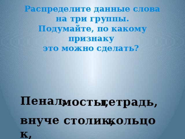 Распределите данные слова на три группы. Подумайте, по какому признаку это можно сделать?  Пенал, мосты, тетрадь, внучек,  столик,  кольцо