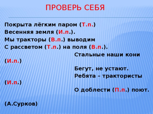  проверь себя  Покрыта лёгким паром ( Т.п. ) Весенняя земля ( И.п .). Мы тракторы ( В.п .) выводим С рассветом ( Т.п .) на поля ( В.п .).  Стальные наши кони ( И.п. )  Бегут, не устают.  Ребята – трактористы ( И.п .)  О доблести ( П.п .) поют.  (А.Сурков)  