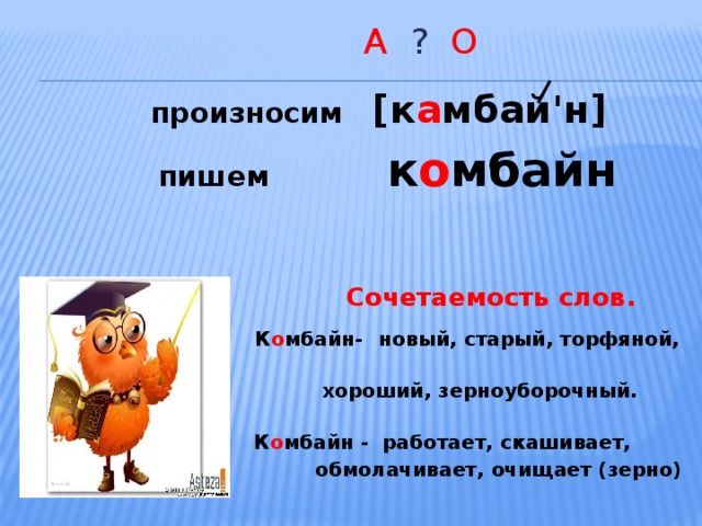  А ? О  произносим [к а мбай'н]  пишем к о мбайн    Сочетаемость слов.  К о мбайн-  новый, старый, торфяной,  хороший, зерноуборочный.  К о мбайн - работает, скашивает,  обмолачивает, очищает (зерно)  