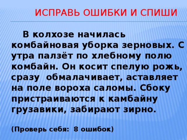  ИСПРАВЬ ОШИБКИ И СПИШИ  В колхозе начилась комбайновая уборка зерновых. С утра палзёт по хлебному полю комбайн. Он косит спелую рожь, сразу обмалачивает, аставляет на поле вороха саломы. Сбоку пристраиваются к камбайну грузавики, забирают зирно.  (Проверь себя: 8 ошибок) 