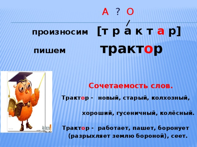  А ? О  произносим [т р а к т а р]  пишем тракт о р    Сочетаемость слов.  Тракт о р -  новый, старый, колхозный,  хороший, гусеничный, колёсный.  Тракт о р - работает, пашет, боронует  (разрыхляет землю бороной), сеет.  