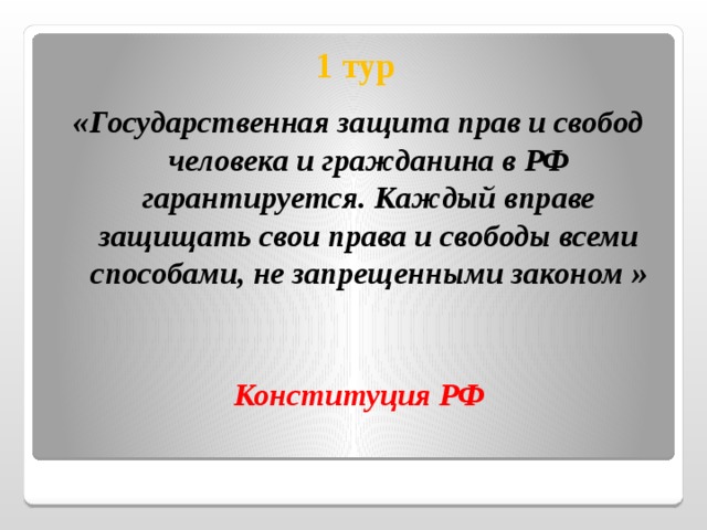  1 тур «Государственная защита прав и свобод человека и гражданина в РФ гарантируется. Каждый вправе защищать свои права и свободы всеми способами, не запрещенными законом »   Конституция РФ 