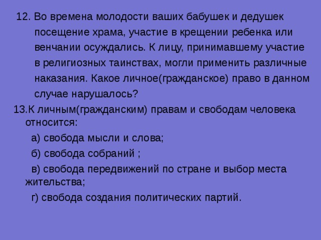  12. Во времена молодости ваших бабушек и дедушек  посещение храма, участие в крещении ребенка или  венчании осуждались. К лицу, принимавшему участие  в религиозных таинствах, могли применить различные  наказания. Какое личное(гражданское) право в данном  случае нарушалось? К личным(гражданским) правам и свободам человека относится:  а) свобода мысли и слова;  б) свобода собраний ;  в) свобода передвижений по стране и выбор места жительства;  г) свобода создания политических партий. 