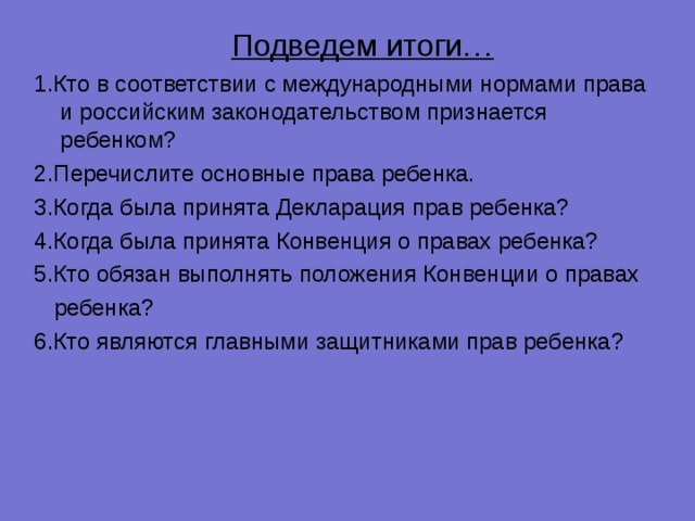  Подведем итоги… 1.Кто в соответствии с международными нормами права и российским законодательством признается ребенком? 2.Перечислите основные права ребенка. 3.Когда была принята Декларация прав ребенка? 4.Когда была принята Конвенция о правах ребенка? 5.Кто обязан выполнять положения Конвенции о правах  ребенка? 6.Кто являются главными защитниками прав ребенка? 