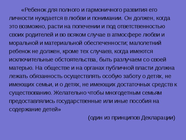  «Ребенок для полного и гармоничного развития его личности нуждается в любви и понимании. Он должен, когда это возможно, расти на попечении и под ответственностью своих родителей и во всяком случае в атмосфере любви и моральной и материальной обеспеченности; малолетний ребенок не должен, кроме тех случаев, когда имеются исключительные обстоятельства, быть разлучаем со своей матерью. На обществе и на органах публичной власти должна лежать обязанность осуществлять особую заботу о детях, не имеющих семьи, и о детях, не имеющих достаточных средств к существованию. Желательно чтобы многодетным семьям предоставлялись государственные или иные пособия на содержание детей»  (один из принципов Декларации) 