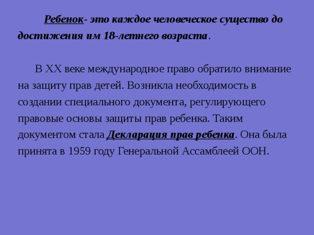  Ребенок - это каждое человеческое существо до достижения им 18-летнего возраста .  В XX веке международное право обратило внимание на защиту прав детей. Возникла необходимость в создании специального документа, регулирующего правовые основы защиты прав ребенка. Таким документом стала Декларация прав ребенка . Она была принята в 1959 году Генеральной Ассамблеей ООН. 