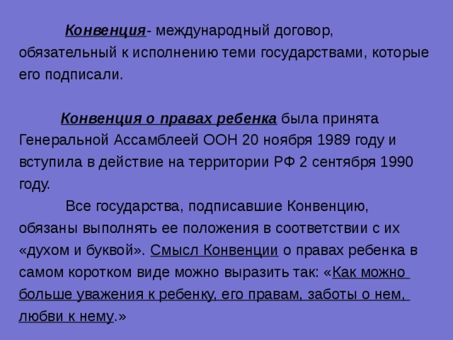  Конвенция - международный договор, обязательный к исполнению теми государствами, которые его подписали.  Конвенция о правах ребенка была принята Генеральной Ассамблеей ООН 20 ноября 1989 году и вступила в действие на территории РФ 2 сентября 1990 году.  Все государства, подписавшие Конвенцию, обязаны выполнять ее положения в соответствии с их «духом и буквой». Смысл Конвенции о правах ребенка в самом коротком виде можно выразить так: « Как можно больше уважения к ребенку, его правам, заботы о нем, любви к нему .» 