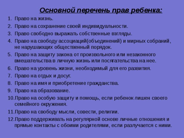  Основной перечень прав ребенка:  Право на жизнь. Право на сохранение своей индивидуальности. Право свободно выражать собственные взгляды. Право на свободу ассоциаций(объединений) и мирных собраний, не нарушающих общественный порядок. Право на защиту закона от произвольного или незаконного вмешательства в личную жизнь или посягательства на нее. Право на уровень жизни, необходимый для его развития. Право на отдых и досуг. Право на имя и приобретение гражданства. Право на образование. Право на особую защиту и помощь, если ребенок лишен своего семейного окружения. Право на свободу мысли, совести, религии. Право поддерживать на регулярной основе личные отношения и прямые контакты с обоими родителями, если разлучается с ними. 