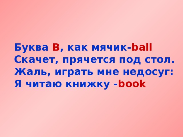 Буква B , как мячик- ball  Скачет, прячется под стол.  Жаль, играть мне недосуг:  Я читаю книжку - book 