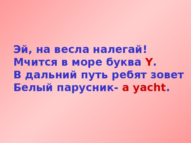 Эй, на весла налегай!  Мчится в море буква Y .  В дальний путь ребят зовет  Белый парусник- a yacht . 