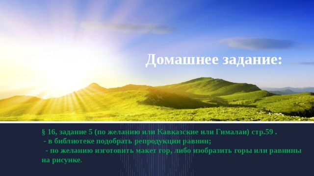 Домашнее задание: § 16, задание 5 (по желанию или Кавказские или Гималаи) стр.59 .  - в библиотеке подобрать репродукции равнин;  - по желанию изготовить макет гор, либо изобразить горы или равнины на рисунке . 