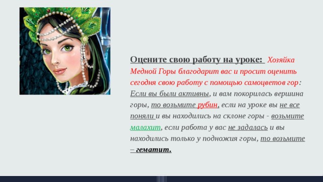 Оцените свою работу на уроке:  Хозяйка Медной Горы благодарит вас и просит оценить сегодня свою работу с помощью самоцветов гор : Если вы были активны , и вам покорилась вершина горы, то возьмите рубин , если на уроке вы не все поняли и вы находились на склоне горы - возьмите малахит , если работа у вас не задалась и вы находились только у подножия горы, то возьмите – гематит. 