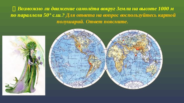   Возможно ли движение самолёта вокруг Земли на высоте 1000 м по параллели 50 ° с.ш.? Для ответа на вопрос воспользуйтесь картой полушарий. Ответ поясните.     