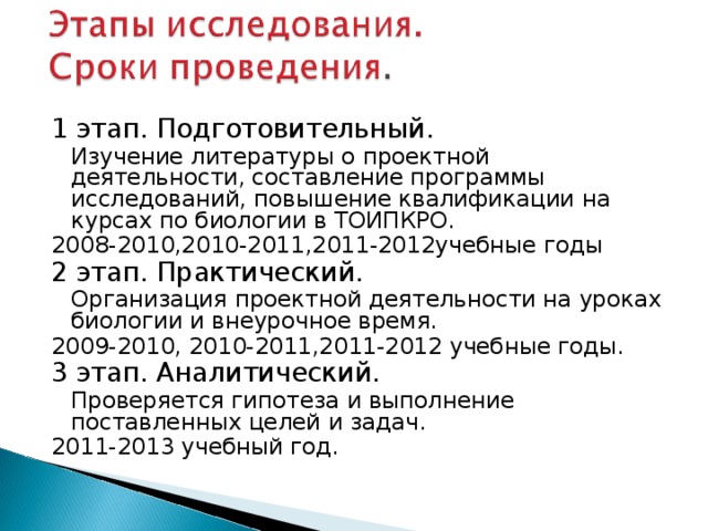 1 этап. Подготовительный.  Изучение литературы о проектной деятельности, составление программы исследований, повышение квалификации на курсах по биологии в ТОИПКРО. 2008-2010,2010-2011,2011-2012учебные годы 2 этап. Практический.  Организация проектной деятельности на уроках биологии и внеурочное время. 2009-2010, 2010-2011,2011-2012 учебные годы. 3 этап. Аналитический.  Проверяется гипотеза и выполнение поставленных целей и задач. 2011-2013 учебный год.  